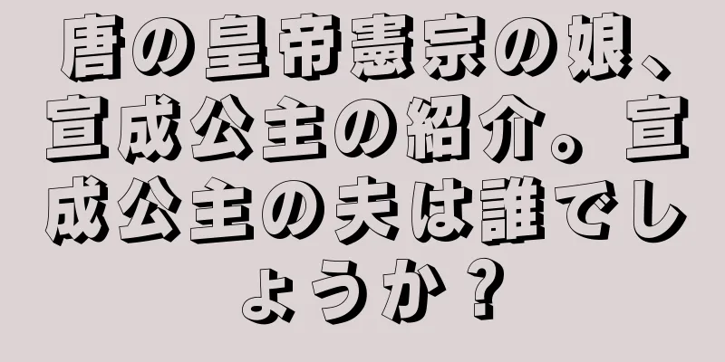 唐の皇帝憲宗の娘、宣成公主の紹介。宣成公主の夫は誰でしょうか？