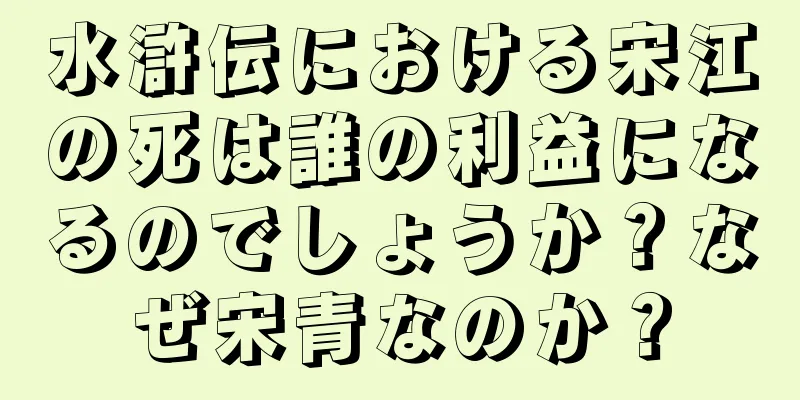 水滸伝における宋江の死は誰の利益になるのでしょうか？なぜ宋青なのか？