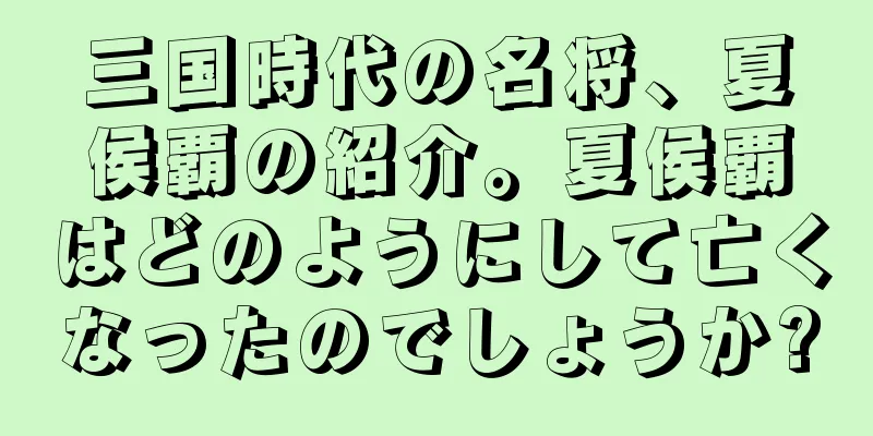 三国時代の名将、夏侯覇の紹介。夏侯覇はどのようにして亡くなったのでしょうか?