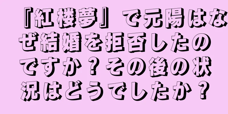 『紅楼夢』で元陽はなぜ結婚を拒否したのですか？その後の状況はどうでしたか？