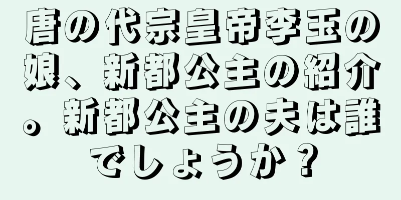 唐の代宗皇帝李玉の娘、新都公主の紹介。新都公主の夫は誰でしょうか？