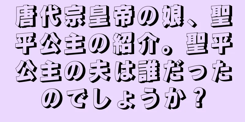 唐代宗皇帝の娘、聖平公主の紹介。聖平公主の夫は誰だったのでしょうか？