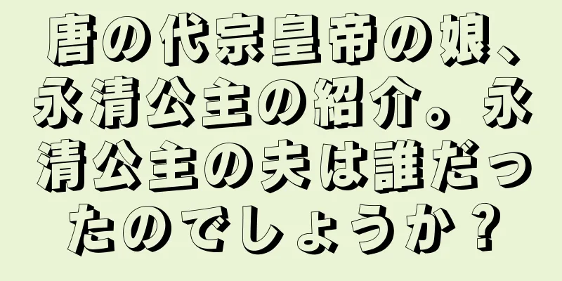 唐の代宗皇帝の娘、永清公主の紹介。永清公主の夫は誰だったのでしょうか？
