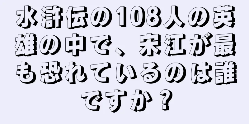 水滸伝の108人の英雄の中で、宋江が最も恐れているのは誰ですか？