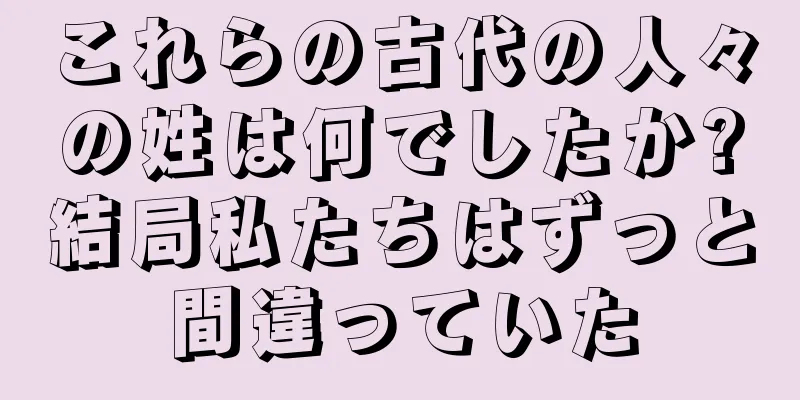 これらの古代の人々の姓は何でしたか?結局私たちはずっと間違っていた