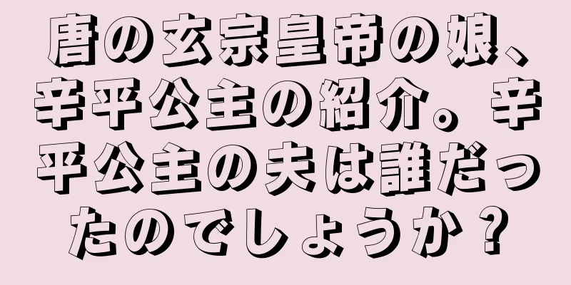 唐の玄宗皇帝の娘、辛平公主の紹介。辛平公主の夫は誰だったのでしょうか？