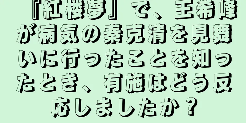 『紅楼夢』で、王希峰が病気の秦克清を見舞いに行ったことを知ったとき、有施はどう反応しましたか？