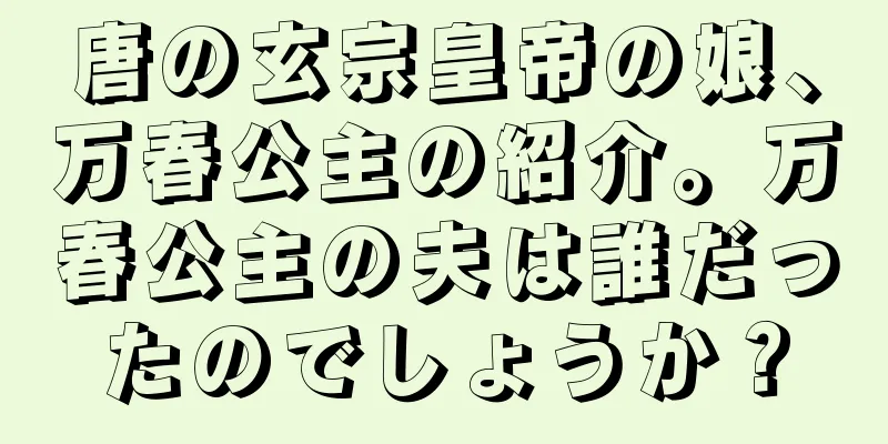 唐の玄宗皇帝の娘、万春公主の紹介。万春公主の夫は誰だったのでしょうか？