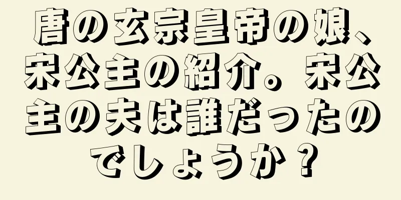唐の玄宗皇帝の娘、宋公主の紹介。宋公主の夫は誰だったのでしょうか？