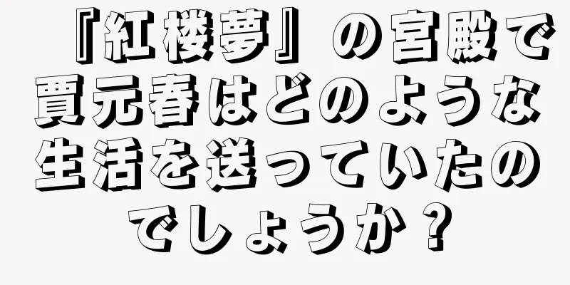 『紅楼夢』の宮殿で賈元春はどのような生活を送っていたのでしょうか？