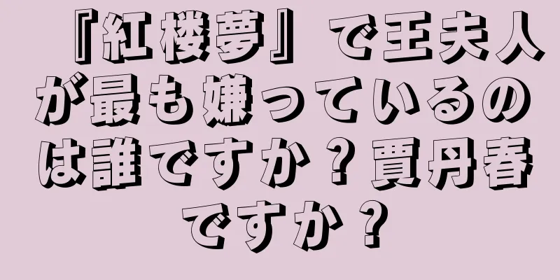 『紅楼夢』で王夫人が最も嫌っているのは誰ですか？賈丹春ですか？