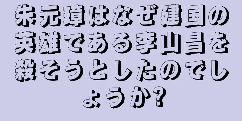 朱元璋はなぜ建国の英雄である李山昌を殺そうとしたのでしょうか?