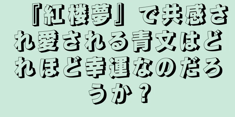 『紅楼夢』で共感され愛される青文はどれほど幸運なのだろうか？