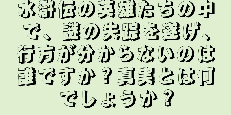 水滸伝の英雄たちの中で、謎の失踪を遂げ、行方が分からないのは誰ですか？真実とは何でしょうか？