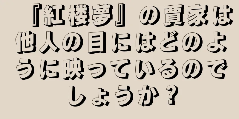 『紅楼夢』の賈家は他人の目にはどのように映っているのでしょうか？