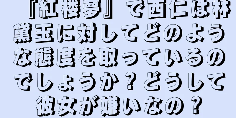 『紅楼夢』で西仁は林黛玉に対してどのような態度を取っているのでしょうか？どうして彼女が嫌いなの？