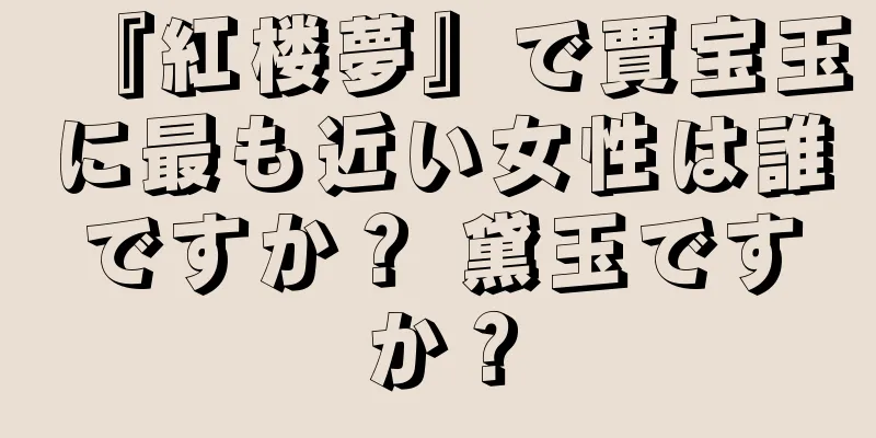 『紅楼夢』で賈宝玉に最も近い女性は誰ですか？ 黛玉ですか？