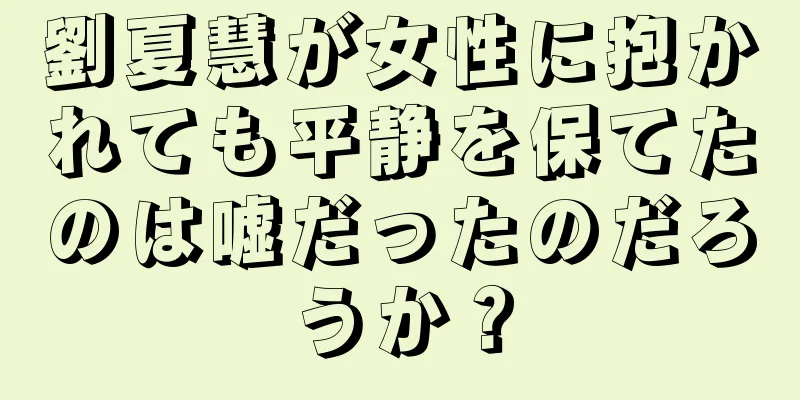 劉夏慧が女性に抱かれても平静を保てたのは嘘だったのだろうか？