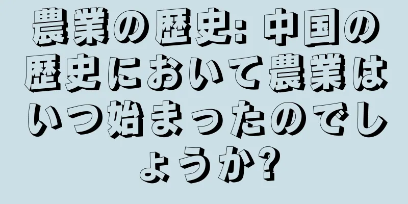 農業の歴史: 中国の歴史において農業はいつ始まったのでしょうか?