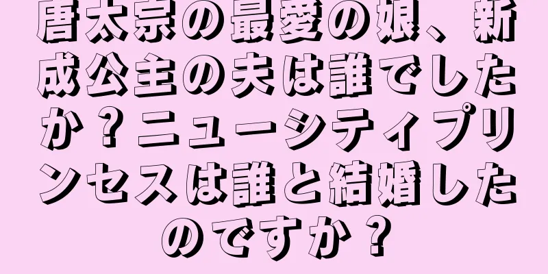 唐太宗の最愛の娘、新成公主の夫は誰でしたか？ニューシティプリンセスは誰と結婚したのですか？