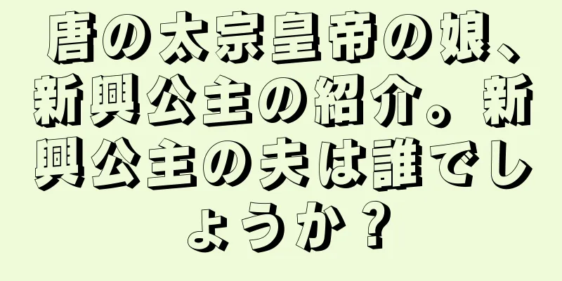 唐の太宗皇帝の娘、新興公主の紹介。新興公主の夫は誰でしょうか？