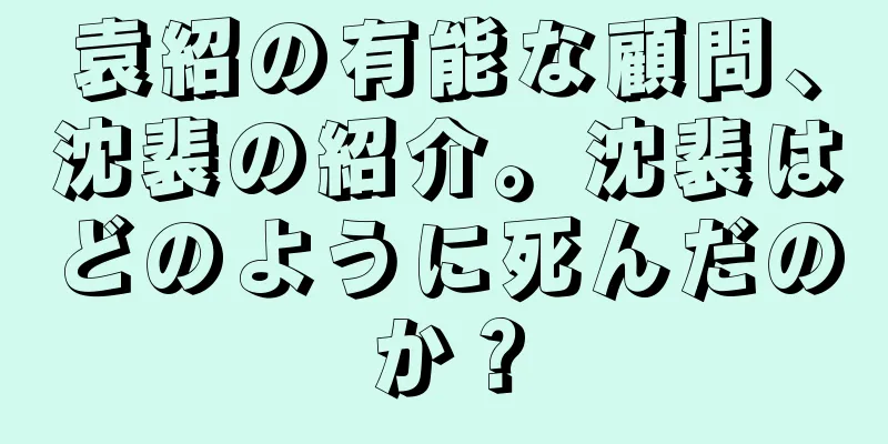 袁紹の有能な顧問、沈裴の紹介。沈裴はどのように死んだのか？