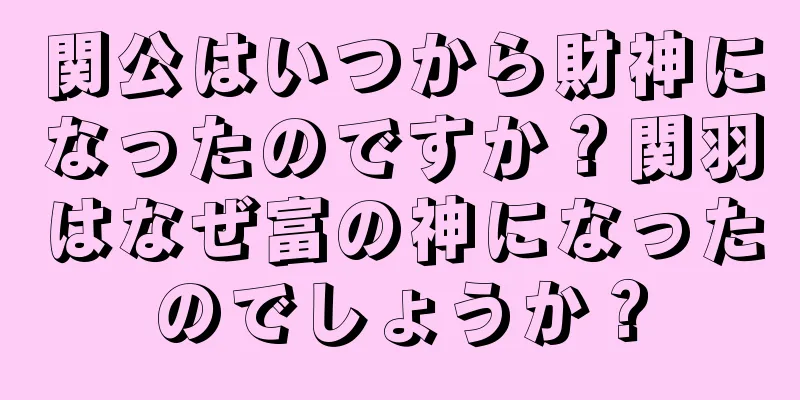 関公はいつから財神になったのですか？関羽はなぜ富の神になったのでしょうか？