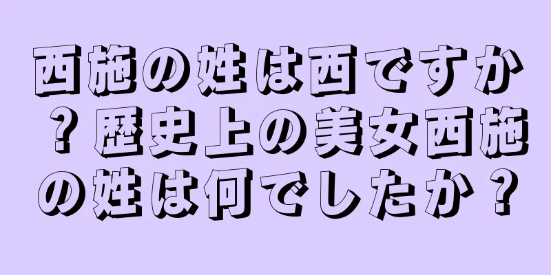 西施の姓は西ですか？歴史上の美女西施の姓は何でしたか？