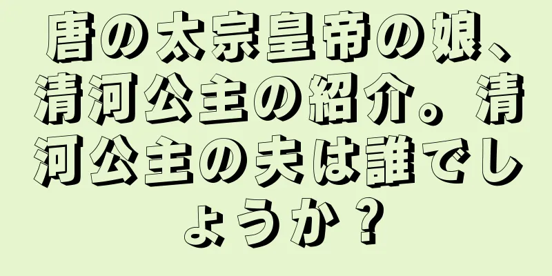 唐の太宗皇帝の娘、清河公主の紹介。清河公主の夫は誰でしょうか？