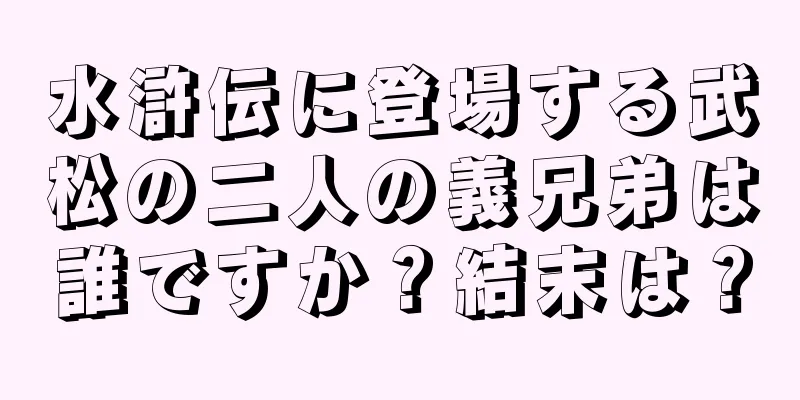 水滸伝に登場する武松の二人の義兄弟は誰ですか？結末は？