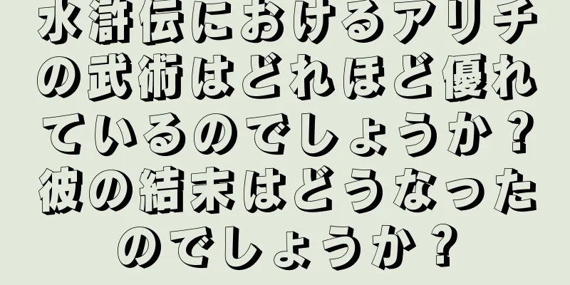 水滸伝におけるアリチの武術はどれほど優れているのでしょうか？彼の結末はどうなったのでしょうか？