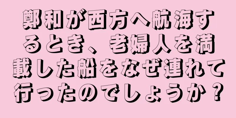 鄭和が西方へ航海するとき、老婦人を満載した船をなぜ連れて行ったのでしょうか？