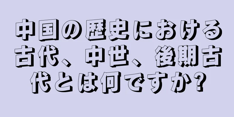 中国の歴史における古代、中世、後期古代とは何ですか?