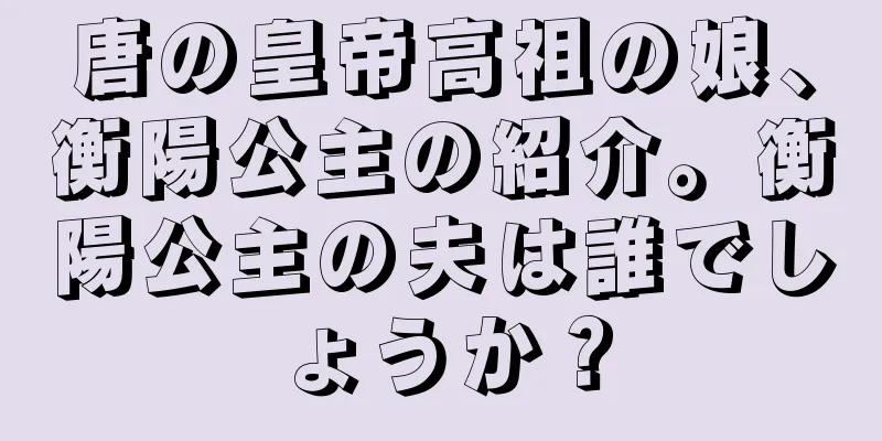 唐の皇帝高祖の娘、衡陽公主の紹介。衡陽公主の夫は誰でしょうか？