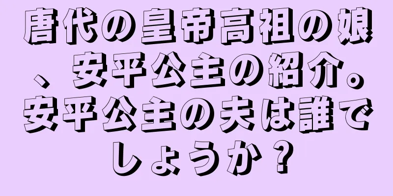唐代の皇帝高祖の娘、安平公主の紹介。安平公主の夫は誰でしょうか？