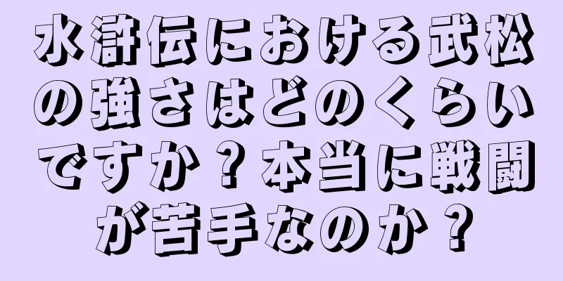 水滸伝における武松の強さはどのくらいですか？本当に戦闘が苦手なのか？