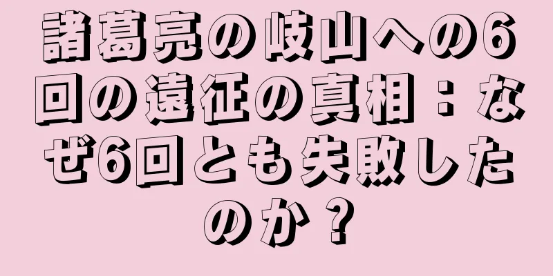諸葛亮の岐山への6回の遠征の真相：なぜ6回とも失敗したのか？