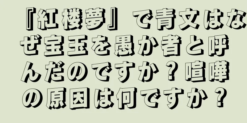 『紅楼夢』で青文はなぜ宝玉を愚か者と呼んだのですか？喧嘩の原因は何ですか？
