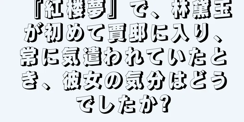 『紅楼夢』で、林黛玉が初めて賈邸に入り、常に気遣われていたとき、彼女の気分はどうでしたか?