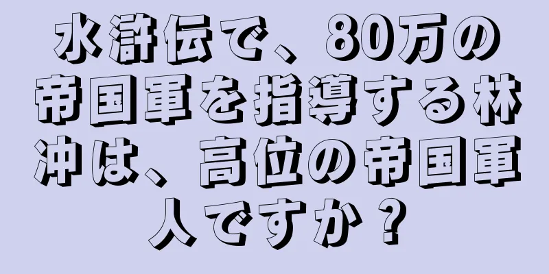 水滸伝で、80万の帝国軍を指導する林冲は、高位の帝国軍人ですか？