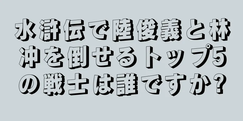 水滸伝で陸俊義と林冲を倒せるトップ5の戦士は誰ですか?