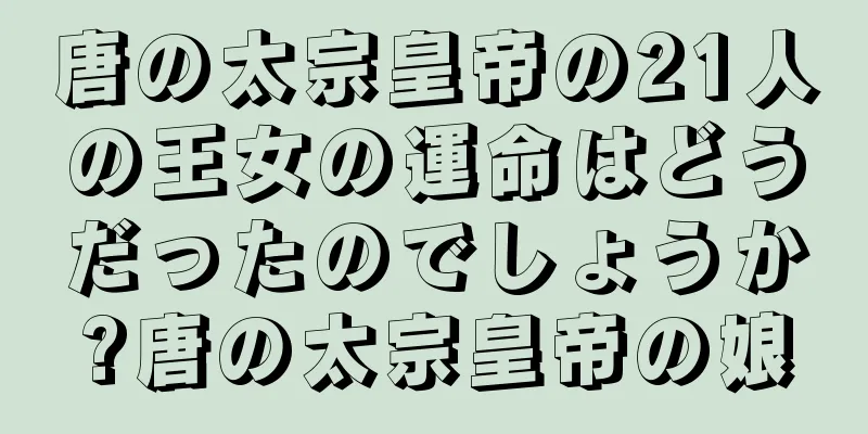 唐の太宗皇帝の21人の王女の運命はどうだったのでしょうか?唐の太宗皇帝の娘