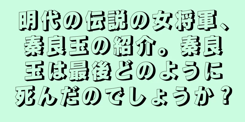 明代の伝説の女将軍、秦良玉の紹介。秦良玉は最後どのように死んだのでしょうか？