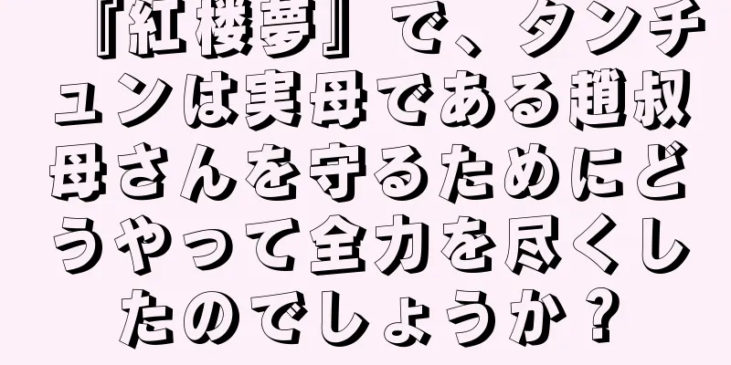 『紅楼夢』で、タンチュンは実母である趙叔母さんを守るためにどうやって全力を尽くしたのでしょうか？