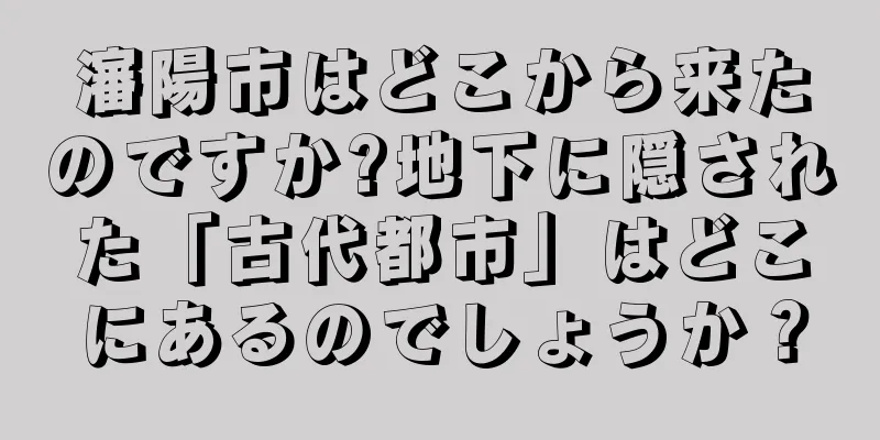 瀋陽市はどこから来たのですか?地下に隠された「古代都市」はどこにあるのでしょうか？