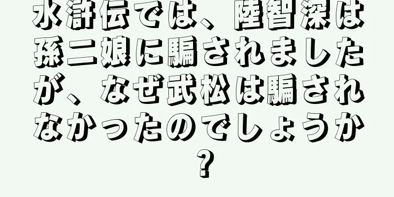 水滸伝では、陸智深は孫二娘に騙されましたが、なぜ武松は騙されなかったのでしょうか？