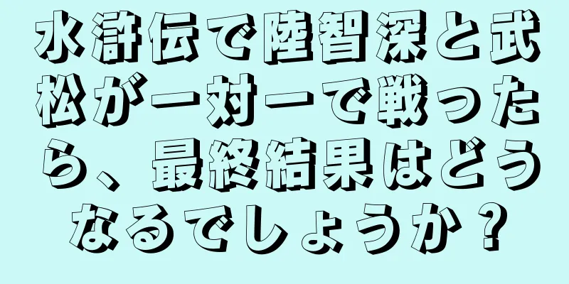水滸伝で陸智深と武松が一対一で戦ったら、最終結果はどうなるでしょうか？