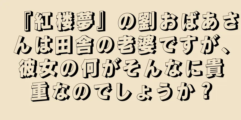 『紅楼夢』の劉おばあさんは田舎の老婆ですが、彼女の何がそんなに貴重なのでしょうか？