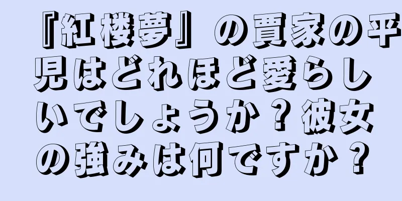 『紅楼夢』の賈家の平児はどれほど愛らしいでしょうか？彼女の強みは何ですか？