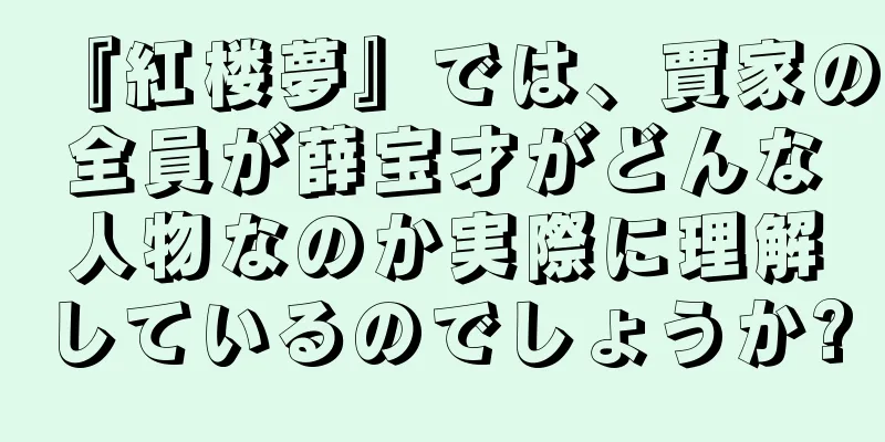 『紅楼夢』では、賈家の全員が薛宝才がどんな人物なのか実際に理解しているのでしょうか?